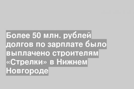 Более 50 млн. рублей долгов по зарплате было выплачено строителям «Стрелки» в Нижнем Новгороде