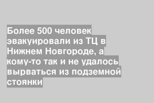 Более 500 человек эвакуировали из ТЦ в Нижнем Новгороде, а кому-то так и не удалось вырваться из подземной стоянки
