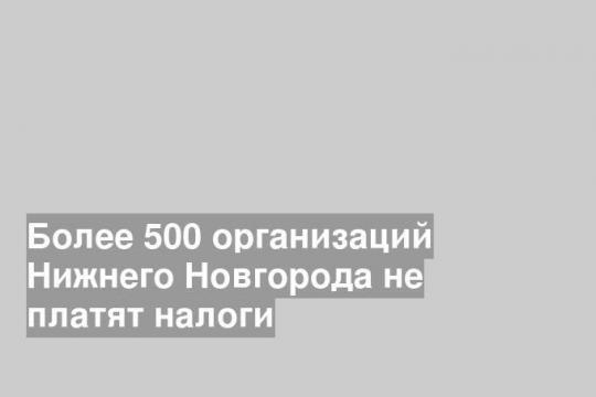 Более 500 организаций Нижнего Новгорода не платят налоги