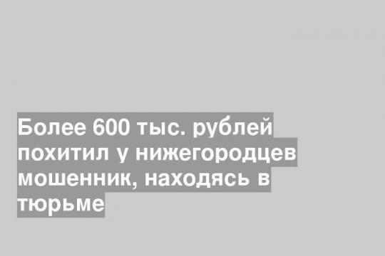 Более 600 тыс. рублей похитил у нижегородцев мошенник, находясь в тюрьме