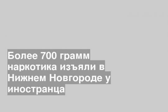 Более 700 грамм наркотика изъяли в Нижнем Новгороде у иностранца