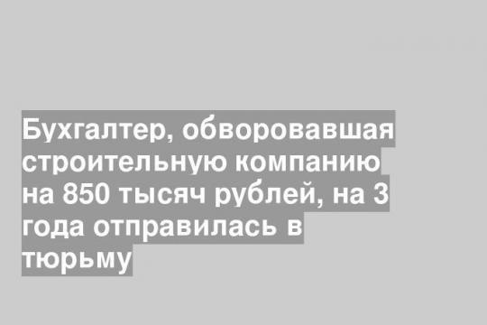 Бухгалтер, обворовавшая строительную компанию на 850 тысяч рублей, на 3 года отправилась в тюрьму