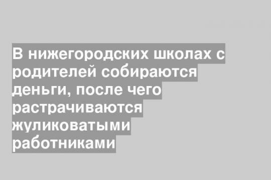 В нижегородских школах с родителей собираются деньги, после чего растрачиваются жуликоватыми работниками