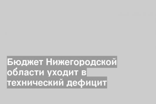 Бюджет Нижегородской области уходит в технический дефицит