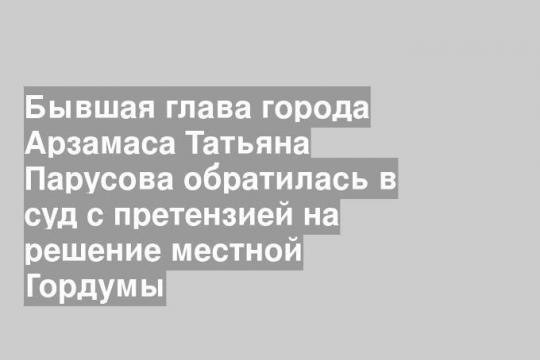 Бывшая глава города Арзамаса Татьяна Парусова обратилась в суд с претензией на решение местной Гордумы