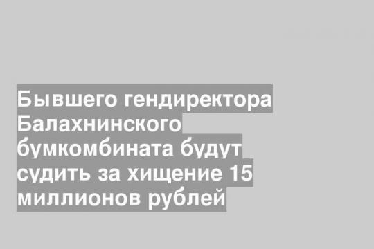 Бывшего гендиректора Балахнинского бумкомбината будут судить за хищение 15 миллионов рублей