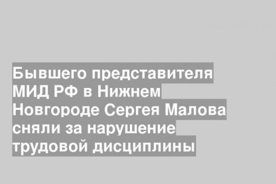 Бывшего представителя МИД РФ в Нижнем Новгороде Сергея Малова сняли за нарушение трудовой дисциплины