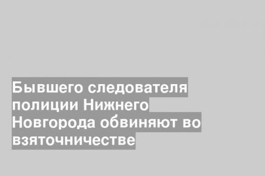 Бывшего следователя полиции Нижнего Новгорода обвиняют во взяточничестве