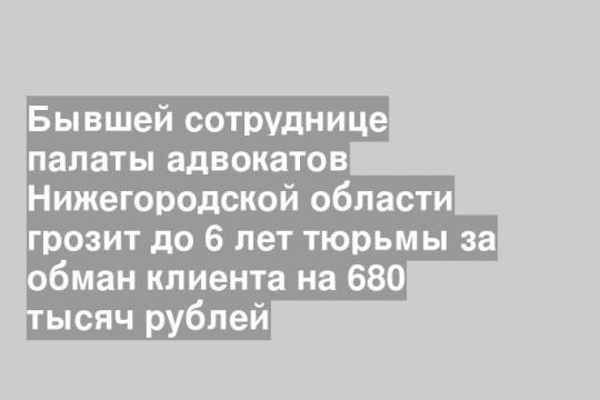 Бывшей сотруднице палаты адвокатов Нижегородской области грозит до 6 лет тюрьмы за обман клиента на 680 тысяч рублей