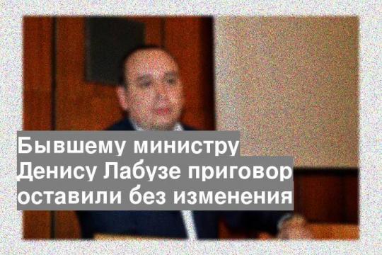 Бывшему министру Денису Лабузе приговор оставили без изменения