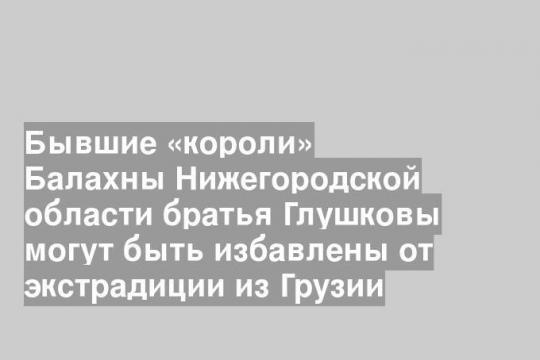 Бывшие «короли» Балахны Нижегородской области братья Глушковы могут быть избавлены от экстрадиции из Грузии