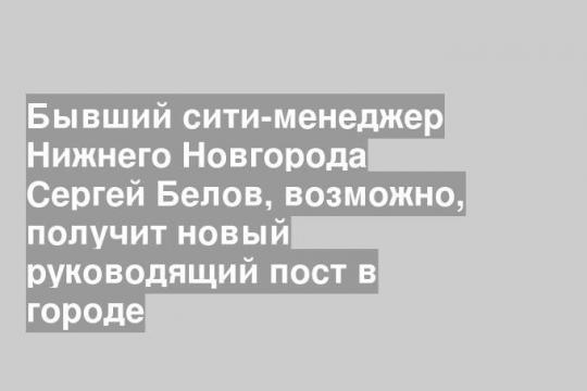 Бывший сити-менеджер Нижнего Новгорода Сергей Белов, возможно, получит новый руководящий пост в городе