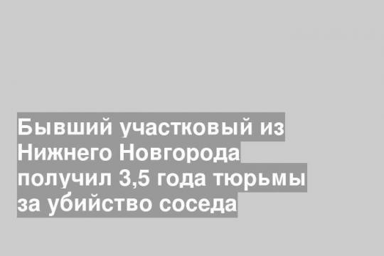 Бывший участковый из Нижнего Новгорода получил 3,5 года тюрьмы за убийство соседа