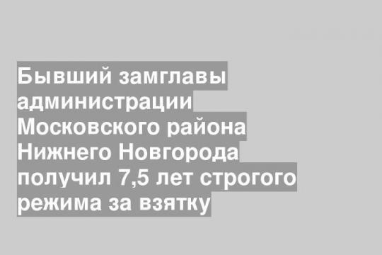 Бывший замглавы администрации Московского района Нижнего Новгорода получил 7,5 лет строгого режима за взятку