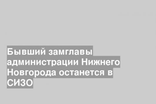 Бывший замглавы администрации Нижнего Новгорода останется в СИЗО