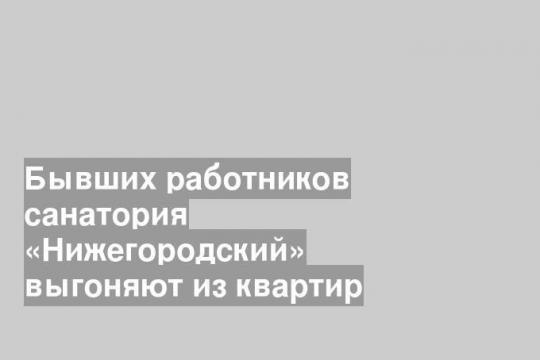 Бывших работников санатория «Нижегородский» выгоняют из квартир
