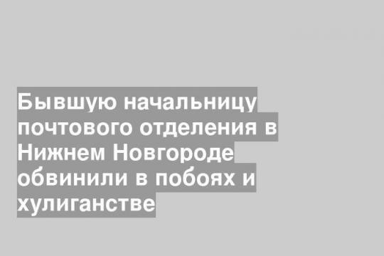 Бывшую начальницу почтового отделения в Нижнем Новгороде обвинили в побоях и хулиганстве