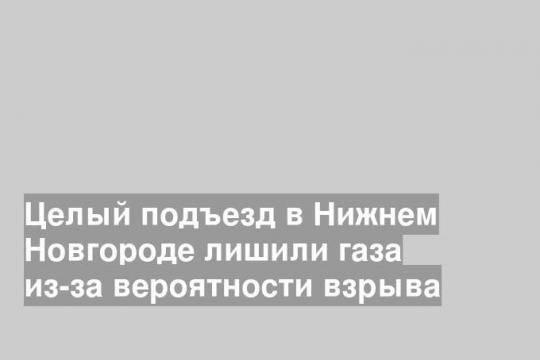 Целый подъезд в Нижнем Новгороде лишили газа из-за вероятности взрыва