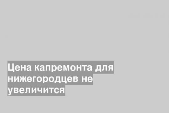 Цена капремонта для нижегородцев не увеличится