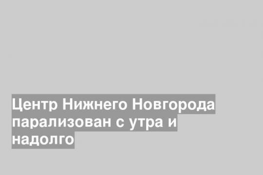 Центр Нижнего Новгорода парализован с утра и надолго