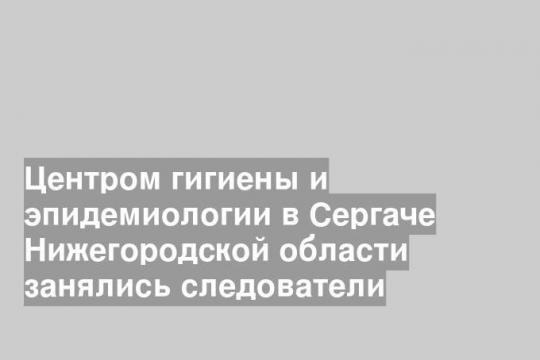 Центром гигиены и эпидемиологии в Сергаче Нижегородской области занялись следователи