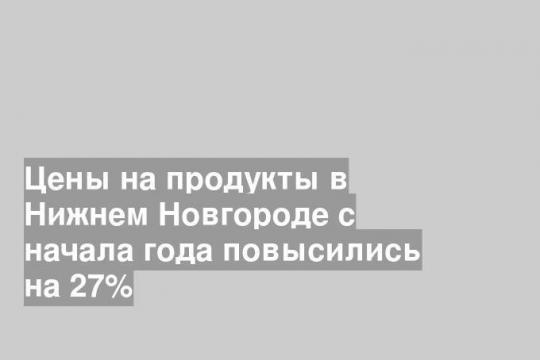 Цены на продукты в Нижнем Новгороде с начала года повысились на 27%
