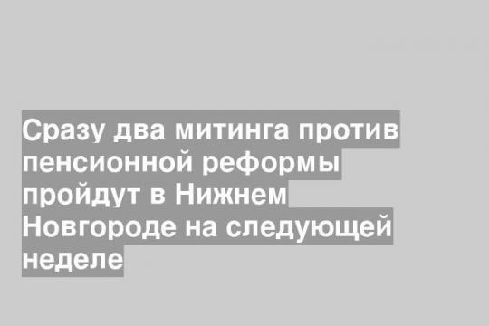 Сразу два митинга против пенсионной реформы пройдут в Нижнем Новгороде на следующей неделе
