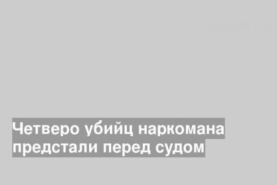 Четверо убийц наркомана предстали перед судом