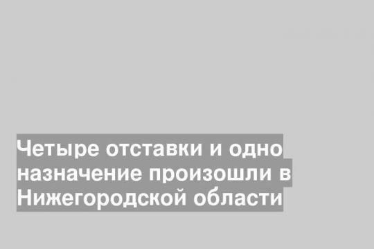 Четыре отставки и одно назначение произошли в Нижегородской области