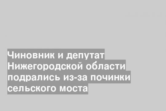 Чиновник и депутат Нижегородской области подрались из-за починки сельского моста
