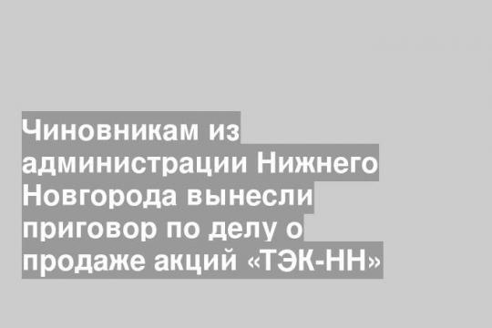 Чиновникам из администрации Нижнего Новгорода вынесли приговор по делу о продаже акций «ТЭК-НН»