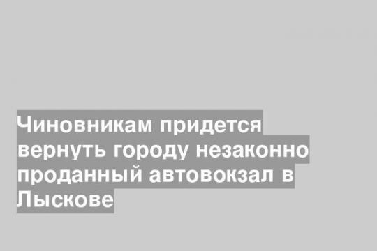 Чиновникам придется вернуть городу незаконно проданный автовокзал в Лыскове