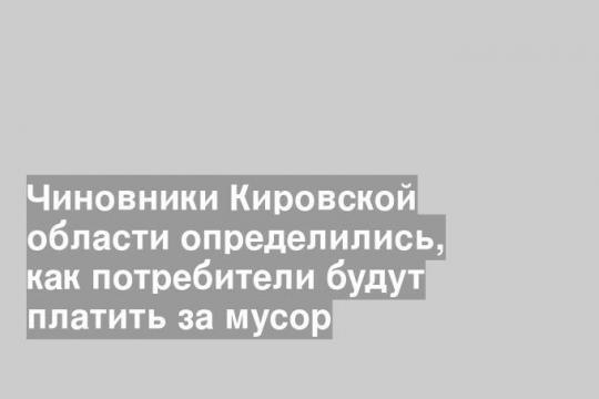 Чиновники Кировской области определились, как потребители будут платить за мусор