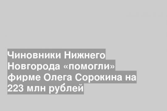 Чиновники Нижнего Новгорода «помогли» фирме Олега Сорокина на 223 млн рублей