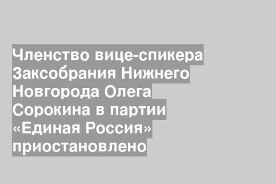 Членство вице-спикера Заксобрания Нижнего Новгорода Олега Сорокина в партии «Единая Россия» приостановлено