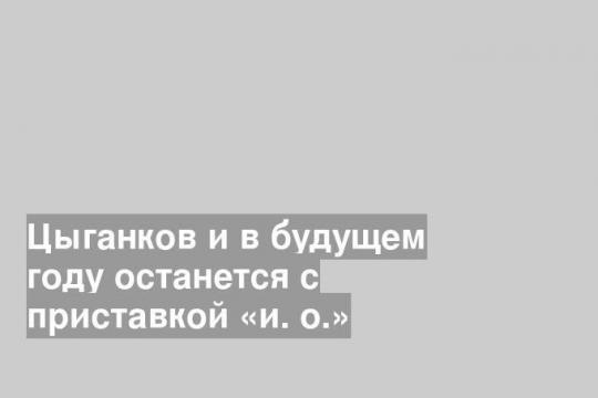 Цыганков и в будущем году останется с приставкой «и. о.»