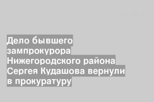 Дело бывшего зампрокурора Нижегородского района Сергея Кудашова вернули в прокуратуру