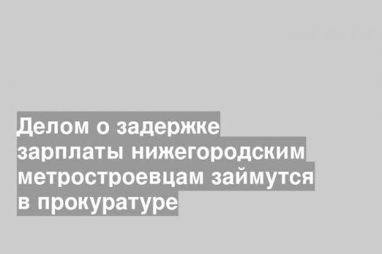 Делом о задержке зарплаты нижегородским метростроевцам займутся в прокуратуре