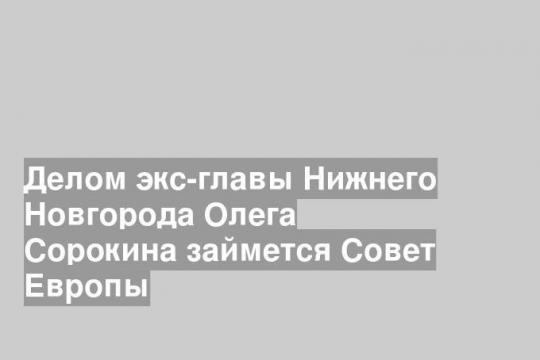 Делом экс-главы Нижнего Новгорода Олега Сорокина займется Совет Европы