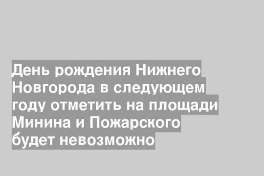 День рождения Нижнего Новгорода в следующем году отметить на площади Минина и Пожарского будет невозможно