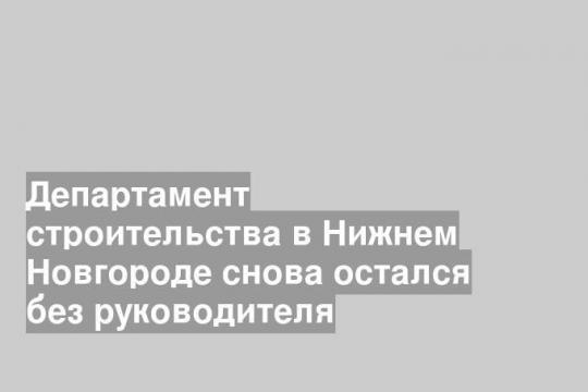 Департамент строительства в Нижнем Новгороде снова остался без руководителя