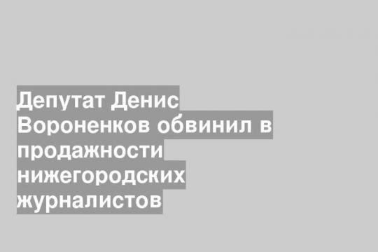 Депутат Денис Вороненков обвинил в продажности нижегородских журналистов