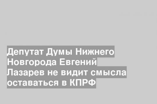 Депутат Думы Нижнего Новгорода Евгений Лазарев не видит смысла оставаться в КПРФ