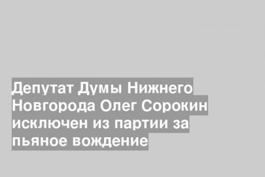 Депутат Думы Нижнего Новгорода Олег Сорокин исключен из партии за пьяное вождение