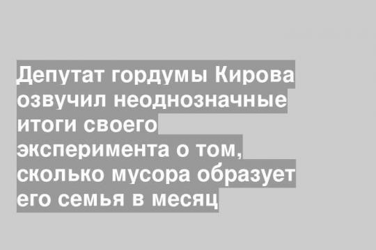 Депутат гордумы Кирова озвучил неоднозначные итоги своего эксперимента о том, сколько мусора образует его семья в месяц