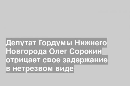 Депутат Гордумы Нижнего Новгорода Олег Сорокин отрицает свое задержание в нетрезвом виде