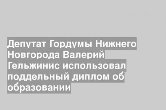 Депутат Гордумы Нижнего Новгорода Валерий Гельжинис использовал поддельный диплом об образовании