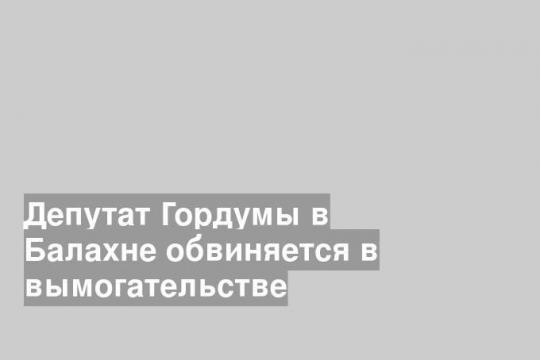 Депутат Гордумы в Балахне обвиняется в вымогательстве