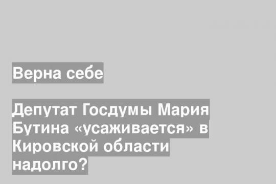 Депутат Госдумы Мария Бутина «усаживается» в Кировской области надолго?