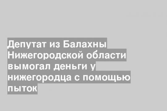 Депутат из Балахны Нижегородской области вымогал деньги у нижегородца с помощью пыток
